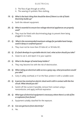 E L E C T R I C A L
3. The flow of gas through an orifice.
4. The wearing of synthetic fibre clothing.
19. Q. What is the basic thing that should be done if there is a risk of Static
Electricity builds up?
A. Earth the relevant equipment.
20. Q. What is essential to ensure low voltage electrical appliances are properly
used?
A. They must be fitted with discriminating plugs to prevent them being
plugged in to mains.
21. Q. What is the recommended maximum voltage for portable hand-lamps,
used in damp or confined spaces?
A. They must not be more than 25 Volts AC or 50 Volts DC.
22. Q. If a fault develops in a portable electric tool, what action should you take?
A. Cease to use it, and report it to your superior.
23. Q. What is the danger of metal lamp holders?
A. They may become live with the risk of electrocution.
24. Q. When taking an electrical cable across a gang-way, what precautions would
you take?
A. Carry it safely overhead, or if on the floor, protect it with a suitable cover.
25. Q. A person has received an electric shock and is still in contact with the live
circuit.What should you do?
A. Switch off the current if possible, remove from contact using a
nonconductor, and apply artificial respiration.
26. Q. What type of electrical equipment is necessary where there is a risk of fire
or explosion from fumes?
A. Equipment suitably classified for the exposure.
27. Q. Can one get burns from electricity?
A. Yes.
50
 