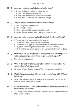 E L E C T R I C A L
35. Q. Name four requirements of a battery charging room?
A. 1. It must be free of smoking or naked flames.
2. It must have adequate ventilation.
3. It must have adequate suitable fire extinguishers.
4. It must have suitably classified electrical fittings.
36. Q. Give four design requirements of a portable lead lamp?
A. 1. Use a proper insulated holder.
2. Use a reliable switch.
3. Have a substantial enclosure around the bulb.
4. Ensure that the voltage meets regulation requirements.
37. Q. Name four main requirements of an Electric Isolation Request Permit?
A. 1. To nominate the precise plant to be isolated.
2. To nominate a date and time for the isolation.
3. To nominate the type of isolation required i.e. Fuses or Cables etc.
4. To get an acknowledgement when the isolation is complete.
5. To De-isolate and restore power to the equipment when safe to do so.
38. Q. Where a high voltage transformer or switchgear outside a building is to be
protected by fencing what minimum height of fence is required?
A. 2.4 metres (8 feet approx.)
39. Q. Which Portable Electric Tools need not meet the requirements that the
metal work be efficiently earthed?
A. "All Insulated" and "Double Insulated" Tools to approved standards.
40. Q. What is the advantage of earthing the centre point of a portable 110Volt
Transformer?
A. It limits the voltage to earth to 55 Volts, thus decreasing the electric shock
potential below the known fatal level.
41. Q. If one buys an electric drill with a kite mark and a double square mark on it,
What do these marks mean?
A. The Double Square means it is Double Insulated and the Kite Mark means it
is to a British Standard.
52
 