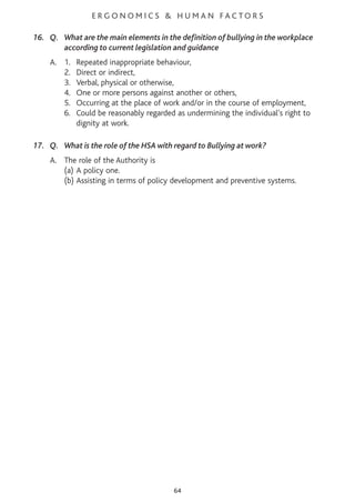E R G O N O M I C S & H U M A N F A C T O R S
16. Q. What are the main elements in the definition of bullying in the workplace
according to current legislation and guidance
A. 1. Repeated inappropriate behaviour,
2. Direct or indirect,
3. Verbal, physical or otherwise,
4. One or more persons against another or others,
5. Occurring at the place of work and/or in the course of employment,
6. Could be reasonably regarded as undermining the individual’s right to
dignity at work.
17. Q. What is the role of the HSA with regard to Bullying at work?
A. The role of the Authority is
(a) A policy one.
(b) Assisting in terms of policy development and preventive systems.
64
 