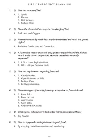 F I R E / E M E R G E N C Y P L A N N I N G
1. Q. Give two sources of fire?
A. 1. Sparks
2. Flames.
3. Hot Surfaces.
4. Radiant Heat.
2. Q. Name the elements that comprise the triangle of fire?
A. Fuel, Heat, and Oxygen.
3. Q. Name two means by which heat may be transmitted and result in a spread
of fire?
A. Radiation, Conduction, and Convection.
4. Q. A flammable vapour or gas will only ignite or explode in air if the Air:Fuel
ratio is in the correct proportions. How are these limits normally
expressed?
A. 1. L.E.L. - Lower Explosive Limit.
2. U.E.L. - Upper Explosive Limit.
5. Q. Give two requirements regarding fire exits?
A. 1. Clearly Marked.
2. Open Outwards or Slide.
3. Be Kept Clear.
4. Be Always Available.
6. Q. Name two types of security fastenings acceptable on fire exit doors?
A. 1. Panic Bolts.
2. Panic Latches.
3. Alarm Locks.
4. Glass Bolts.
5. Ordinary Ball Catches.
7. Q. What type of extinguisher is best suited to free flowing liquid fires?
A. Dry Powder.
8. Q. How do dry powder extinguishers extinguish fires?
A. By stopping chain flame reaction and smothering.
65
 