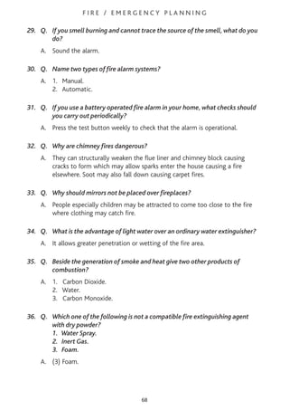 F I R E / E M E R G E N C Y P L A N N I N G
29. Q. If you smell burning and cannot trace the source of the smell, what do you
do?
A. Sound the alarm.
30. Q. Name two types of fire alarm systems?
A. 1. Manual.
2. Automatic.
31. Q. If you use a battery operated fire alarm in your home, what checks should
you carry out periodically?
A. Press the test button weekly to check that the alarm is operational.
32. Q. Why are chimney fires dangerous?
A. They can structurally weaken the flue liner and chimney block causing
cracks to form which may allow sparks enter the house causing a fire
elsewhere. Soot may also fall down causing carpet fires.
33. Q. Why should mirrors not be placed over fireplaces?
A. People especially children may be attracted to come too close to the fire
where clothing may catch fire.
34. Q. What is the advantage of light water over an ordinary water extinguisher?
A. It allows greater penetration or wetting of the fire area.
35. Q. Beside the generation of smoke and heat give two other products of
combustion?
A. 1. Carbon Dioxide.
2. Water.
3. Carbon Monoxide.
36. Q. Which one of the following is not a compatible fire extinguishing agent
with dry powder?
1. Water Spray.
2. Inert Gas.
3. Foam.
A. (3) Foam.
68
 