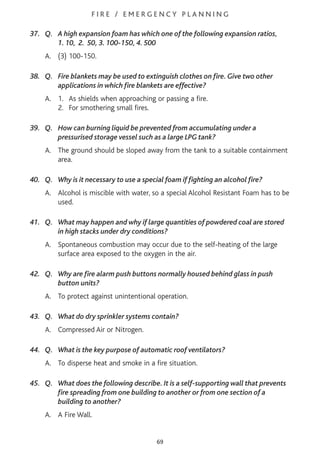 F I R E / E M E R G E N C Y P L A N N I N G
37. Q. A high expansion foam has which one of the following expansion ratios,
1. 10, 2. 50, 3. 100-150, 4. 500
A. (3) 100-150.
38. Q. Fire blankets may be used to extinguish clothes on fire. Give two other
applications in which fire blankets are effective?
A. 1. As shields when approaching or passing a fire.
2. For smothering small fires.
39. Q. How can burning liquid be prevented from accumulating under a
pressurised storage vessel such as a large LPG tank?
A. The ground should be sloped away from the tank to a suitable containment
area.
40. Q. Why is it necessary to use a special foam if fighting an alcohol fire?
A. Alcohol is miscible with water, so a special Alcohol Resistant Foam has to be
used.
41. Q. What may happen and why if large quantities of powdered coal are stored
in high stacks under dry conditions?
A. Spontaneous combustion may occur due to the self-heating of the large
surface area exposed to the oxygen in the air.
42. Q. Why are fire alarm push buttons normally housed behind glass in push
button units?
A. To protect against unintentional operation.
43. Q. What do dry sprinkler systems contain?
A. Compressed Air or Nitrogen.
44. Q. What is the key purpose of automatic roof ventilators?
A. To disperse heat and smoke in a fire situation.
45. Q. What does the following describe. It is a self-supporting wall that prevents
fire spreading from one building to another or from one section of a
building to another?
A. A Fire Wall.
69
 