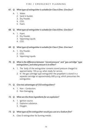 F I R E / E M E R G E N C Y P L A N N I N G
67. Q. What type of extinguisher is suitable for Class A fires. Give four?
A. 1. Water.
2. Sand in bucket.
3. Dry Powder.
4. CO2.
5. Foam.
68. Q. What type of extinguisher is suitable for Class B fires. Give four?
A. 1. Foam.
2. Dry Powder.
3. Vaporising Liquids
4. CO2.
69. Q. What type of extinguisher is suitable for Class C fires. Give two?
A. 1. Dry Powder.
2. CO2.
3. Vaporising Liquids.
70. Q. What is the difference between "stored pressure" and "gas cartridge" type
extinguishers, and what pressure is in either?
A. 1. The body of the extinguisher contains stored pressure charged to
approximately 150 p.s.i.g. when ready for service.
2. In the gas cartridge type extinguisher the propellant is stored in a
separate cartridge at approximately 600 p.s.i.g. which pressurises the
extinguisher.
71. Q. Give two advantages of CO2 extinguishers?
A. 1. Non - Conductors.
2. Non Damaging.
72. Q. What are the three ingredients for an explosion?
A. 1. Ignition source.
2. Explosive substance.
3. Oxygen.
73. Q. What type of fire extinguisher would you use on a Sodium fire?
A. Class D extinguisher for burning metals.
73
 