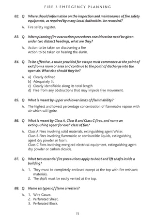 F I R E / E M E R G E N C Y P L A N N I N G
82. Q. Where should information on the inspection and maintenance of fire safety
equipment, as required by many Local Authorities, be recorded?
A. Fire safety register.
83. Q. When planning fire evacuation procedures consideration need be given
under two distinct headings, what are they?
A. Action to be taken on discovering a fire
Action to be taken on hearing the alarm.
84. Q. To be effective, a route provided for escape must commence at the point of
exit from a room or area and continue to the point of discharge into the
open air.What else should they be?
A. a) Clearly defined
b) Adequately lit
c) Clearly identifiable along its total length
d) Free from any obstructions that may impede free movement.
85. Q. What is meant by upper and lower limits of flammability?
A. The highest and lowest percentage concentration of flammable vapour with
air which will ignite.
86. Q. What is meant by Class A, Class B and Class C fires, and name an
extinguishing agent for each class of fire?
A. Class A Fires involving solid materials, extinguishing agent Water.
Class B Fires involving flammable or combustible liquids, extinguishing
agent dry powder or foam.
Class C Fires involving energized electrical equipment, extinguishing agent
dry powder or carbon dioxide.
87. Q. What two essential fire precautions apply to hoist and lift shafts inside a
building?
A. 1. They must be completely enclosed except at the top with fire resistant
materials.
2. The shaft must be easily vented at the top.
88. Q. Name six types of flame arresters?
A. 1. Wire Gauze.
2. Perforated Sheet.
3. Perforated Block.
75
 