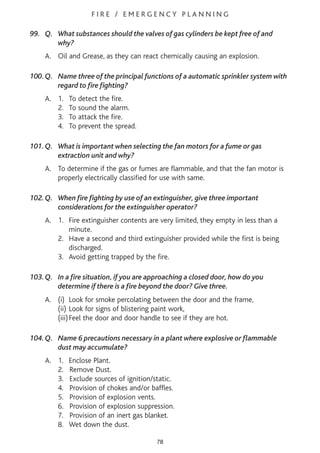F I R E / E M E R G E N C Y P L A N N I N G
99. Q. What substances should the valves of gas cylinders be kept free of and
why?
A. Oil and Grease, as they can react chemically causing an explosion.
100.Q. Name three of the principal functions of a automatic sprinkler system with
regard to fire fighting?
A. 1. To detect the fire.
2. To sound the alarm.
3. To attack the fire.
4. To prevent the spread.
101.Q. What is important when selecting the fan motors for a fume or gas
extraction unit and why?
A. To determine if the gas or fumes are flammable, and that the fan motor is
properly electrically classified for use with same.
102.Q. When fire fighting by use of an extinguisher, give three important
considerations for the extinguisher operator?
A. 1. Fire extinguisher contents are very limited, they empty in less than a
minute.
2. Have a second and third extinguisher provided while the first is being
discharged.
3. Avoid getting trapped by the fire.
103.Q. In a fire situation, if you are approaching a closed door, how do you
determine if there is a fire beyond the door? Give three.
A. (i) Look for smoke percolating between the door and the frame,
(ii) Look for signs of blistering paint work,
(iii)Feel the door and door handle to see if they are hot.
104.Q. Name 6 precautions necessary in a plant where explosive or flammable
dust may accumulate?
A. 1. Enclose Plant.
2. Remove Dust.
3. Exclude sources of ignition/static.
4. Provision of chokes and/or baffles.
5. Provision of explosion vents.
6. Provision of explosion suppression.
7. Provision of an inert gas blanket.
8. Wet down the dust.
78
 