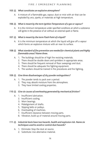F I R E / E M E R G E N C Y P L A N N I N G
105.Q. What constitutes an explosive atmosphere?
A. A mixture of a flammable gas, vapour, dust or mist with air that can be
exploded by arcs, sparks, or materials at high temperature.
106.Q. What is meant by the term Ignition Temperature of a gas or vapour?
A. It is the minimum temperature under specified conditions at which a substance
will ignite in the presence of air without an external spark or flame.
107.Q. What is meant by the term Flash Point of a liquid?
A. It is the minimum temperature at which the liquid will give off a vapour
which forms an explosive mixture with air near its surface.
108.Q. What standard of fire prevention are needed for chemical plants and highly
flammable areas? Name three.
A. 1. The buildings should be of high fire resisting materials.
2. There should be double doors and sprinklers in appropriate areas.
3. There should be frequent removal of floor sweepings and dust.
4. There should be adequate fire fighting equipment.
5. The workers should be trained in fire procedures and fire fighting.
109.Q. Give three disadvantages of dry powder extinguishers?
A. 1. The powder tends to pack over a period.
2. They may absorb moisture from the atmosphere.
3. They have limited cooling properties.
110.Q. Give six causes of overheating generated by mechanical friction?
A. 1. Insufficient lubrication.
2. Insufficient cooling.
3. Worn bearings.
4. Malalignment of shafts.
5. Slipping belts or pulleys.
6. Overloading of machines.
7. Insufficient clearance between moving parts.
8. Vibration, build up of material around moving parts.
111.Q. Industrial dusts have two hazards, health and explosion risk. Name six
techniques used to avoid or control dust hazards?
A. 1. Eliminate: Stop the dust at source.
2. Substitute: Use alternative material.
79
 