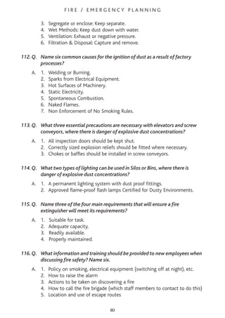 F I R E / E M E R G E N C Y P L A N N I N G
3. Segregate or enclose: Keep separate.
4. Wet Methods: Keep dust down with water.
5. Ventilation: Exhaust or negative pressure.
6. Filtration & Disposal: Capture and remove.
112.Q. Name six common causes for the ignition of dust as a result of factory
processes?
A. 1. Welding or Burning.
2. Sparks from Electrical Equipment.
3. Hot Surfaces of Machinery.
4. Static Electricity.
5. Spontaneous Combustion.
6. Naked Flames.
7. Non Enforcement of No Smoking Rules.
113.Q. What three essential precautions are necessary with elevators and screw
conveyors, where there is danger of explosive dust concentrations?
A. 1. All inspection doors should be kept shut.
2. Correctly sized explosion reliefs should be fitted where necessary.
3. Chokes or baffles should be installed in screw conveyors.
114.Q. What two types of lighting can be used in Silos or Bins, where there is
danger of explosive dust concentrations?
A. 1. A permanent lighting system with dust proof fittings.
2. Approved flame-proof flash lamps Certified for Dusty Environments.
115.Q. Name three of the four main requirements that will ensure a fire
extinguisher will meet its requirements?
A. 1. Suitable for task.
2. Adequate capacity.
3. Readily available.
4. Properly maintained.
116.Q. What information and training should be provided to new employees when
discussing fire safety? Name six.
A. 1. Policy on smoking, electrical equipment (switching off at night), etc.
2. How to raise the alarm
3. Actions to be taken on discovering a fire
4. How to call the fire brigade (which staff members to contact to do this)
5. Location and use of escape routes
80
 