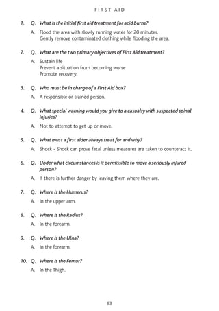 F I R S T A I D
1. Q. What is the initial first aid treatment for acid burns?
A. Flood the area with slowly running water for 20 minutes.
Gently remove contaminated clothing while flooding the area.
2. Q. What are the two primary objectives of First Aid treatment?
A. Sustain life
Prevent a situation from becoming worse
Promote recovery.
3. Q. Who must be in charge of a First Aid box?
A. A responsible or trained person.
4. Q. What special warning would you give to a casualty with suspected spinal
injuries?
A. Not to attempt to get up or move.
5. Q. What must a first aider always treat for and why?
A. Shock - Shock can prove fatal unless measures are taken to counteract it.
6. Q. Under what circumstances is it permissible to move a seriously injured
person?
A. If there is further danger by leaving them where they are.
7. Q. Where is the Humerus?
A. In the upper arm.
8. Q. Where is the Radius?
A. In the forearm.
9. Q. Where is the Ulna?
A. In the forearm.
10. Q. Where is the Femur?
A. In the Thigh.
83
 
