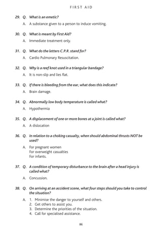 F I R S T A I D
29. Q. What is an emetic?
A. A substance given to a person to induce vomiting.
30. Q. What is meant by First Aid?
A. Immediate treatment only.
31. Q. What do the letters C.P.R. stand for?
A. Cardio Pulmonary Resuscitation.
32. Q. Why is a reef knot used in a triangular bandage?
A. It is non-slip and lies flat.
33. Q. If there is bleeding from the ear, what does this indicate?
A. Brain damage.
34. Q. Abnormally low body temperature is called what?
A. Hypothermia
35. Q. A displacement of one or more bones at a joint is called what?
A. A dislocation
36. Q. In relation to a choking casualty, when should abdominal thrusts NOT be
used?
A. For pregnant women
For overweight casualties
For infants.
37. Q. A condition of temporary disturbance to the brain after a head injury is
called what?
A. Concussion.
38. Q. On arriving at an accident scene, what four steps should you take to control
the situation?
A. 1. Minimise the danger to yourself and others.
2. Get others to assist you.
3. Determine the priorities of the situation.
4. Call for specialised assistance.
86
 