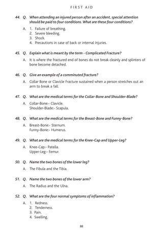 F I R S T A I D
44. Q. When attending an injured person after an accident, special attention
should be paid to four conditions.What are these four conditions?
A. 1. Failure of breathing.
2. Severe bleeding.
3. Shock.
4. Precautions in case of back or internal injuries.
45. Q. Explain what is meant by the term - Complicated Fracture?
A. It is where the fractured end of bones do not break cleanly and splinters of
bone become detached.
46. Q. Give an example of a comminuted fracture?
A. Collar Bone or Clavicle Fracture sustained when a person stretches out an
arm to break a fall.
47. Q. What are the medical terms for the Collar-Bone and Shoulder-Blade?
A. Collar-Bone:- Clavicle.
Shoulder-Blade:- Scapula.
48. Q. What are the medical terms for the Breast-Bone and Funny-Bone?
A. Breast-Bone:- Sternum.
Funny-Bone:- Humerus.
49. Q. What are the medical terms for the Knee-Cap and Upper-Leg?
A. Knee-Cap:- Patella.
Upper-Leg:- Femur.
50. Q. Name the two bones of the lower leg?
A. The Fibula and the Tibia.
51. Q. Name the two bones of the lower arm?
A. The Radius and the Ulna.
52. Q. What are the four normal symptoms of inflammation?
A. 1. Redness.
2. Tenderness.
3. Pain.
4. Swelling.
88
 