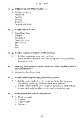 F I R S T A I D
53. Q. List four symptoms of a fractured bone?
A. Difficulty in moving
Tenderness
Swelling
Bruising
Deformity
Symptoms of shock.
54. Q. Give four causes of shock?
A. Loss of body fluids
Allergies
Heart attack
Severe infections
Spinal injuries
Fear
Pain.
55. Q. Give two reasons why slings are used in an injury?
A. 1. To afford support and rest to an upper limb.
2. To prevent the weight of an upper limb pulling on or moving the chest,
shoulders, or neck.
56. Q. What may result if the blood vessels are constricted and the flow of blood is
stopped in the limbs?
A. Gangrene in the affected limbs.
57. Q. Give two methods of treating a person who has fainted?
A. 1. Get the person into fresh air, lay the person flat on their back, raise
feet and legs, loosen tight clothing at neck, waist, and chest.
2. Get the person into fresh air, sit the person down, loosen tight clothing
at neck, waist, and chest, place persons head between their knees.
58. Q. Name four methods of artificial respiration?
A. 1. Mouth to mouth.
2. Schaeffer.
3. Holgar Nielson.
4. Silvesters.
89
 