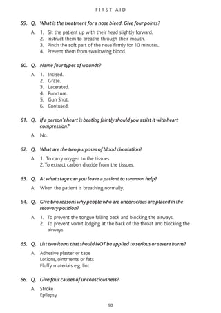 F I R S T A I D
59. Q. What is the treatment for a nose bleed. Give four points?
A. 1. Sit the patient up with their head slightly forward.
2. Instruct them to breathe through their mouth.
3. Pinch the soft part of the nose firmly for 10 minutes.
4. Prevent them from swallowing blood.
60. Q. Name four types of wounds?
A. 1. Incised.
2. Graze.
3. Lacerated.
4. Puncture.
5. Gun Shot.
6. Contused.
61. Q. If a person’s heart is beating faintly should you assist it with heart
compression?
A. No.
62. Q. What are the two purposes of blood circulation?
A. 1. To carry oxygen to the tissues.
2. To extract carbon dioxide from the tissues.
63. Q. At what stage can you leave a patient to summon help?
A. When the patient is breathing normally.
64. Q. Give two reasons why people who are unconscious are placed in the
recovery position?
A. 1. To prevent the tongue falling back and blocking the airways.
2. To prevent vomit lodging at the back of the throat and blocking the
airways.
65. Q. List two items that should NOT be applied to serious or severe burns?
A. Adhesive plaster or tape
Lotions, ointments or fats
Fluffy materials e.g. lint.
66. Q. Give four causes of unconsciousness?
A. Stroke
Epilepsy
90
 