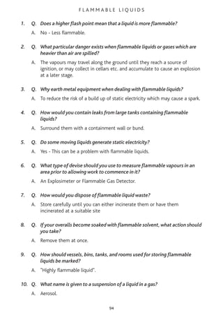 F L A M M A B L E L I Q U I D S
1. Q. Does a higher flash point mean that a liquid is more flammable?
A. No - Less flammable.
2. Q. What particular danger exists when flammable liquids or gases which are
heavier than air are spilled?
A. The vapours may travel along the ground until they reach a source of
ignition, or may collect in cellars etc. and accumulate to cause an explosion
at a later stage.
3. Q. Why earth metal equipment when dealing with flammable liquids?
A. To reduce the risk of a build up of static electricity which may cause a spark.
4. Q. How would you contain leaks from large tanks containing flammable
liquids?
A. Surround them with a containment wall or bund.
5. Q. Do some moving liquids generate static electricity?
A. Yes - This can be a problem with flammable liquids.
6. Q. What type of devise should you use to measure flammable vapours in an
area prior to allowing work to commence in it?
A. An Explosimeter or Flammable Gas Detector.
7. Q. How would you dispose of flammable liquid waste?
A. Store carefully until you can either incinerate them or have them
incinerated at a suitable site
8. Q. If your overalls become soaked with flammable solvent, what action should
you take?
A. Remove them at once.
9. Q. How should vessels, bins, tanks, and rooms used for storing flammable
liquids be marked?
A. "Highly flammable liquid".
10. Q. What name is given to a suspension of a liquid in a gas?
A. Aerosol.
94
 