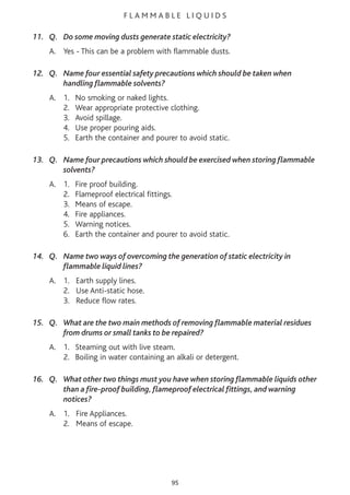 F L A M M A B L E L I Q U I D S
11. Q. Do some moving dusts generate static electricity?
A. Yes - This can be a problem with flammable dusts.
12. Q. Name four essential safety precautions which should be taken when
handling flammable solvents?
A. 1. No smoking or naked lights.
2. Wear appropriate protective clothing.
3. Avoid spillage.
4. Use proper pouring aids.
5. Earth the container and pourer to avoid static.
13. Q. Name four precautions which should be exercised when storing flammable
solvents?
A. 1. Fire proof building.
2. Flameproof electrical fittings.
3. Means of escape.
4. Fire appliances.
5. Warning notices.
6. Earth the container and pourer to avoid static.
14. Q. Name two ways of overcoming the generation of static electricity in
flammable liquid lines?
A. 1. Earth supply lines.
2. Use Anti-static hose.
3. Reduce flow rates.
15. Q. What are the two main methods of removing flammable material residues
from drums or small tanks to be repaired?
A. 1. Steaming out with live steam.
2. Boiling in water containing an alkali or detergent.
16. Q. What other two things must you have when storing flammable liquids other
than a fire-proof building, flameproof electrical fittings, and warning
notices?
A. 1. Fire Appliances.
2. Means of escape.
95
 