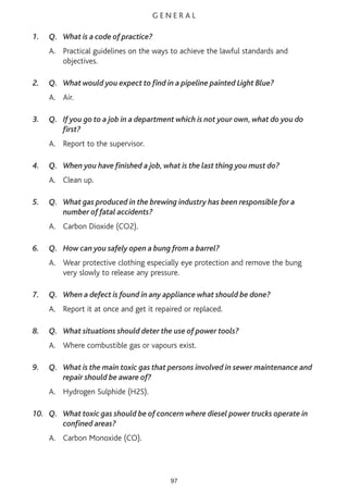 G E N E R A L
1. Q. What is a code of practice?
A. Practical guidelines on the ways to achieve the lawful standards and
objectives.
2. Q. What would you expect to find in a pipeline painted Light Blue?
A. Air.
3. Q. If you go to a job in a department which is not your own, what do you do
first?
A. Report to the supervisor.
4. Q. When you have finished a job, what is the last thing you must do?
A. Clean up.
5. Q. What gas produced in the brewing industry has been responsible for a
number of fatal accidents?
A. Carbon Dioxide (CO2).
6. Q. How can you safely open a bung from a barrel?
A. Wear protective clothing especially eye protection and remove the bung
very slowly to release any pressure.
7. Q. When a defect is found in any appliance what should be done?
A. Report it at once and get it repaired or replaced.
8. Q. What situations should deter the use of power tools?
A. Where combustible gas or vapours exist.
9. Q. What is the main toxic gas that persons involved in sewer maintenance and
repair should be aware of?
A. Hydrogen Sulphide (H2S).
10. Q. What toxic gas should be of concern where diesel power trucks operate in
confined areas?
A. Carbon Monoxide (CO).
97
 