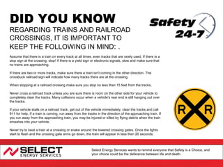 DID YOU KNOW

REGARDING TRAINS AND RAILROAD
CROSSINGS, IT IS IMPORTANT TO
KEEP THE FOLLOWING IN MIND: .
Assume that there is a train on every track at all times, even tracks that are rarely used. If there is a
stop sign at the crossing, stop! If there is a yield sign or electronic signals, slow and make sure that
no trains are approaching.
If there are two or more tracks, make sure there a train isn't coming in the other direction. The
crossbuck railroad sign will indicate how many tracks there are at the crossing.
When stopping at a railroad crossing make sure you stop no less than 15 feet from the tracks.
Never cross a railroad track unless you are sure there is room on the other side for your vehicle to
completely clear the tracks. Many collisions occur when a vehicle's rear end is still hanging out over
the tracks.
If your vehicle stalls on a railroad track, get out of the vehicle immediately, clear the tracks and call
911 for help. If a train is coming, run away from the tracks in the direction of the approaching train. If
you run away from the approaching train, you may be injured or killed by flying debris when the train
smashes into your vehicle.
Never try to beat a train at a crossing or snake around the lowered crossing gates. Once the lights
start to flash and the crossing gate arms go down, the train will appear in less then 20 seconds.

Select Energy Services wants to remind everyone that Safety is a Choice, and
your choice could be the deference between life and death.

 