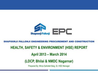 SHAPOORJI PALLONJI ENGINEERING PROCUREMENT AND CONSTRUCTION
HEALTH, SAFETY & ENVIRONMENT (HSE) REPORT
April 2013 – March 2014
(LDCP, Bhilai & NMDC Nagarnar)
Prepared By: Mirza Saifullah Baig, Sr. HSE Manager
 