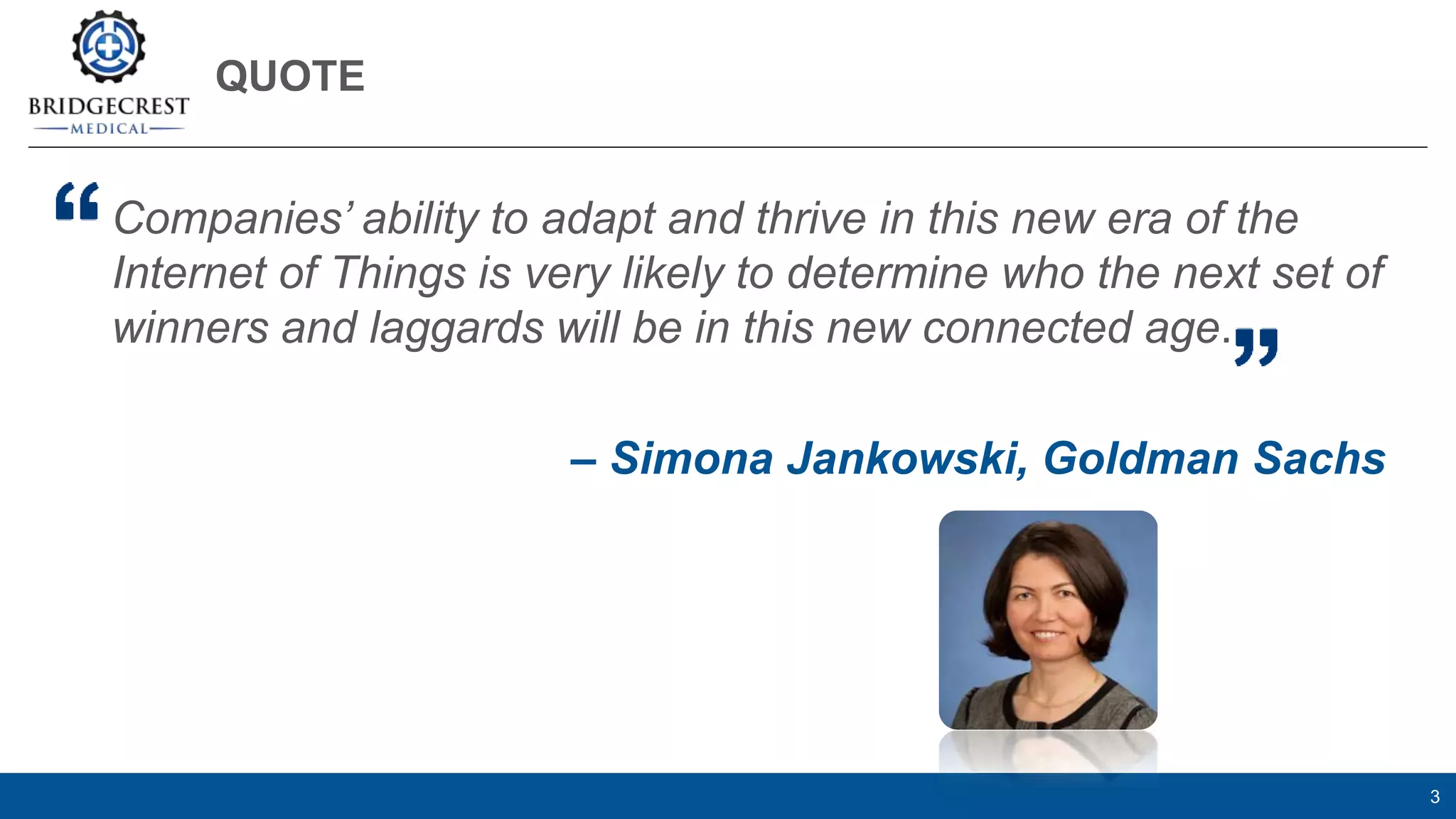QUOTE
3
Companies’ ability to adapt and thrive in this new era of the
Internet of Things is very likely to determine who the next set of
winners and laggards will be in this new connected age.
– Simona Jankowski, Goldman Sachs
 