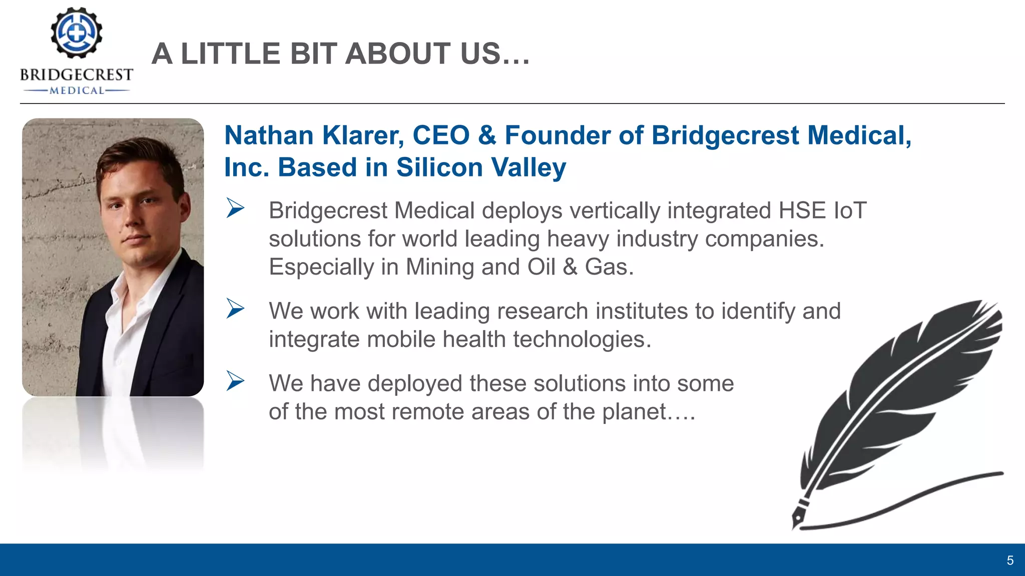 A LITTLE BIT ABOUT US…
5
Nathan Klarer, CEO & Founder of Bridgecrest Medical,
Inc. Based in Silicon Valley
 Bridgecrest Medical deploys vertically integrated HSE IoT
solutions for world leading heavy industry companies.
Especially in Mining and Oil & Gas.
 We work with leading research institutes to identify and
integrate mobile health technologies.
 We have deployed these solutions into some
of the most remote areas of the planet….
 