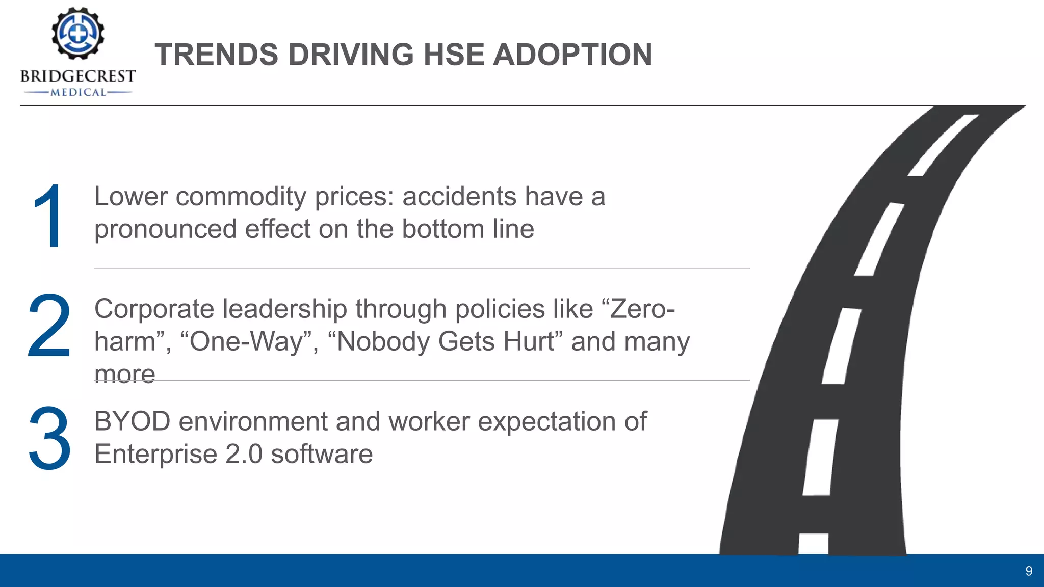 TRENDS DRIVING HSE ADOPTION
9
Lower commodity prices: accidents have a
pronounced effect on the bottom line
Corporate leadership through policies like “Zero-
harm”, “One-Way”, “Nobody Gets Hurt” and many
more
BYOD environment and worker expectation of
Enterprise 2.0 software
1
2
3
 