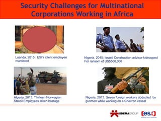 Security Challenges for Multinational
Corporations Working in Africa
Algeria, 2013: Thirteen Norwegian
Statoil Employees taken hostage
Nigeria, 2013: Seven foreign workers abducted by
gunmen while working on a Chevron vessel
Luanda, 2015 : ESI's client employee
murdered
Nigeria, 2015: Israeli Construction advisor kidnapped
For ransom of US$500,000
 