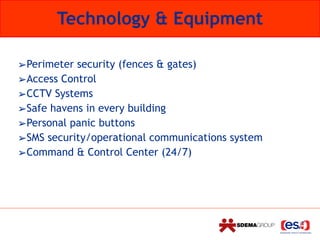 Technology & Equipment
➢Perimeter security (fences & gates)
➢Access Control
➢CCTV Systems
➢Safe havens in every building
➢Personal panic buttons
➢SMS security/operational communications system
➢Command & Control Center (24/7)
 