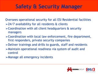 Safety & Security Manager
Oversees operational security for all ESI Residential facilities
➢24/7 availability for all residents & clients
➢Coordination with all client headquarters & security
managers
➢Coordination with local law enforcement, fire department,
first responders, private security companies
➢Deliver trainings and drills to guards, staff and residents
➢Maintain operational readiness via system of audit and
control
➢Manage all emergency incidents
 