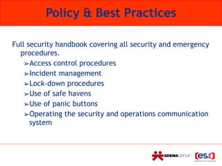 Policy & Best Practices
Full security handbook covering all security and emergency
procedures.
➢Access control procedures
➢Incident management
➢Lock-down procedures
➢Use of safe havens
➢Use of panic buttons
➢Operating the security and operations communication
system
 