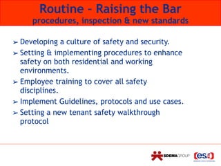 Routine – Raising the Bar 
procedures, inspection & new standards
➢ Developing a culture of safety and security.
➢ Setting & implementing procedures to enhance
safety on both residential and working
environments.
➢ Employee training to cover all safety
disciplines.
➢ Implement Guidelines, protocols and use cases.
➢ Setting a new tenant safety walkthrough
protocol
 