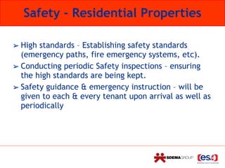 Safety - Residential Properties
➢ High standards – Establishing safety standards
(emergency paths, fire emergency systems, etc).
➢ Conducting periodic Safety inspections – ensuring
the high standards are being kept.
➢ Safety guidance & emergency instruction – will be
given to each & every tenant upon arrival as well as
periodically
 
