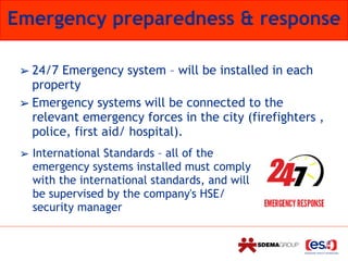Emergency preparedness & response
➢ 24/7 Emergency system – will be installed in each
property
➢ Emergency systems will be connected to the
relevant emergency forces in the city (firefighters ,
police, first aid/ hospital).
➢ International Standards – all of the
emergency systems installed must comply
with the international standards, and will
be supervised by the company's HSE/
security manager
 