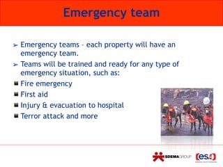 Emergency team
➢ Emergency teams – each property will have an
emergency team.
➢ Teams will be trained and ready for any type of
emergency situation, such as:
▪Fire emergency
▪First aid
▪Injury & evacuation to hospital
▪Terror attack and more
 