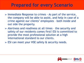 Prepared for every Scenario
➢ Immediate Response to crimes - As part of the service,
the company will be able to assist, and help in case of a
crime against our clients’ employees – both inside and
out side the property.
➢ Alertness and readiness at all times – the security and
safety of our residents comes first! ESI is committed to
provide the most professional solution at a high
international standard to our clients.
➢ ESI can meet your HSE safety & security needs.
 