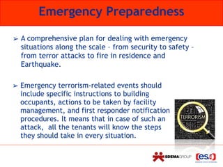 Emergency Preparedness
➢ Emergency terrorism-related events should
include specific instructions to building
occupants, actions to be taken by facility
management, and first responder notification
procedures. It means that in case of such an
attack, all the tenants will know the steps
they should take in every situation.
➢ A comprehensive plan for dealing with emergency
situations along the scale – from security to safety –
from terror attacks to fire in residence and
Earthquake.
 