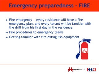 Emergency preparedness - FIRE
➢ Fire emergency - every residence will have a fire
emergency plan, and every tenant will be familiar with
the drill from his first day in the residence.
➢ Fire procedures to emergency teams.
➢ Getting familiar with fire extinguish equipment
 