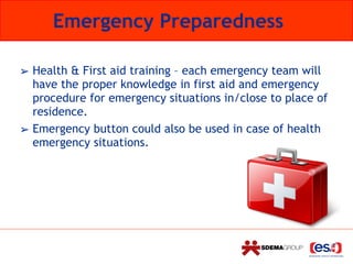 Emergency Preparedness
➢ Health & First aid training – each emergency team will
have the proper knowledge in first aid and emergency
procedure for emergency situations in/close to place of
residence.
➢ Emergency button could also be used in case of health
emergency situations.
 