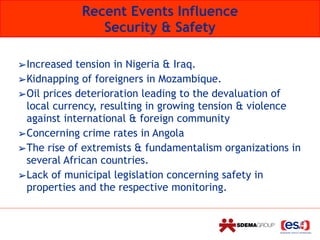 ➢Increased tension in Nigeria & Iraq.
➢Kidnapping of foreigners in Mozambique.
➢Oil prices deterioration leading to the devaluation of
local currency, resulting in growing tension & violence
against international & foreign community
➢Concerning crime rates in Angola
➢The rise of extremists & fundamentalism organizations in
several African countries.
➢Lack of municipal legislation concerning safety in
properties and the respective monitoring.
Recent Events Influence 
Security & Safety
 