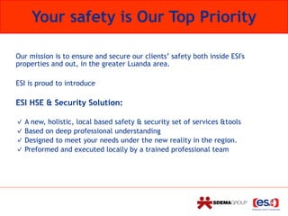 Our mission is to ensure and secure our clients’ safety both inside ESI's
properties and out, in the greater Luanda area.
ESI is proud to introduce
ESI HSE & Security Solution:
A new, holistic, local based safety & security set of services &tools
Based on deep professional understanding
Designed to meet your needs under the new reality in the region.
Preformed and executed locally by a trained professional team
Your safety is Our Top Priority
 