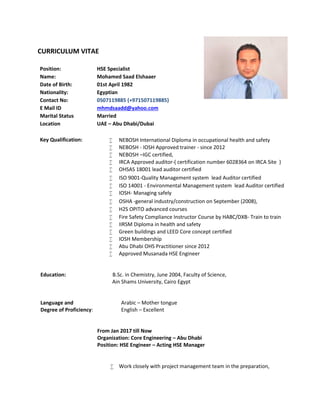CURRICULUM VITAE
Position: HSE Specialist
Name: Mohamed Saad Elshaaer
Date of Birth: 01st April 1982
Nationality: Egyptian
Contact No: 0507119885 (+971507119885)
E Mail ID mhmdsaadd@yahoo.com
Marital Status Married
Location UAE – Abu Dhabi/Dubai
Key Qualification:  NEBOSH International Diploma in occupational health and safety
 NEBOSH - IOSH Approved trainer - since 2012
 NEBOSH –IGC certified,
 IRCA Approved auditor-( certification number 6028364 on IRCA Site )
 OHSAS 18001 lead auditor certified
 ISO 9001-Quality Management system lead Auditor certified
 ISO 14001 - Environmental Management system lead Auditor certified
 IOSH- Managing safely
 OSHA -general industry/construction on September (2008),
 H2S OPITO advanced courses
 Fire Safety Compliance Instructor Course by HABC/DXB- Train to train
 IIRSM Diploma in health and safety
 Green buildings and LEED Core concept certified
 IOSH Membership
 Abu Dhabi OHS Practitioner since 2012
 Approved Musanada HSE Engineer
Education: B.Sc. in Chemistry, June 2004, Faculty of Science,
Ain Shams University, Cairo Egypt
Language and
Degree of Proficiency:
Arabic – Mother tongue
English – Excellent
From Jan 2017 till Now
Organization: Core Engineering – Abu Dhabi
Position: HSE Engineer – Acting HSE Manager
 Work closely with project management team in the preparation,
 