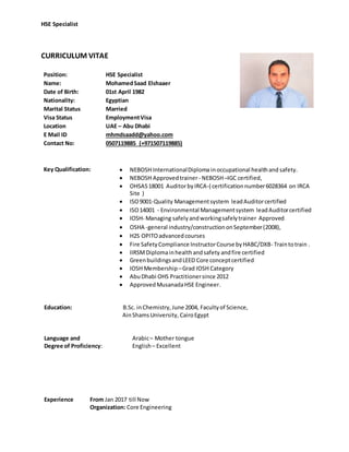 HSE Specialist
CURRICULUM VITAE
Position: HSE Specialist
Name: MohamedSaad Elshaaer
Date of Birth: 01st April 1982
Nationality: Egyptian
Marital Status Married
Visa Status EmploymentVisa
Location UAE – Abu Dhabi
E Mail ID mhmdsaadd@yahoo.com
Contact No: 0507119885 (+971507119885)
Key Qualification:  NEBOSH InternationalDiploma inoccupational healthand safety.
 NEBOSH Approvedtrainer- NEBOSH–IGC certified,
 OHSAS18001 AuditorbyIRCA-( certificationnumber6028364 on IRCA
Site )
 ISO9001-Quality Managementsystem leadAuditorcertified
 ISO14001 - Environmental Managementsystem leadAuditorcertified
 IOSH- Managing safely andworkingsafelytrainer Approved
 OSHA -general industry/constructiononSeptember(2008),
 H2S OPITOadvancedcourses
 Fire SafetyCompliance InstructorCourse byHABC/DXB- Traintotrain .
 IIRSMDiplomainhealthandsafety andfire certified
 GreenbuildingsandLEED Core conceptcertified
 IOSH Membership –Grad IOSH Category
 AbuDhabi OHS Practitionersince 2012
 ApprovedMusanadaHSE Engineer.
Education: B.Sc. inChemistry,June 2004, Facultyof Science,
AinShamsUniversity, CairoEgypt
Language and
Degree of Proficiency:
Arabic– Mother tongue
English– Excellent
Experience From Jan 2017 till Now
Organization: Core Engineering
 