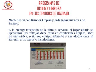 25
Mantener en condiciones limpias y ordenadas sus áreas de
trabajo.
A la entrega-recepción de la obra o servicio, el lugar donde se
ejecutaron los trabajos debe estar en condiciones limpias, libre
de materiales, residuos, equipo sobrante y sin afectaciones al
terreno, estructuras o instalaciones.
PROGRAMAS DE
ORDEN Y LIMPIEZA
EN LOS CENTROS DE TRABAJO
 