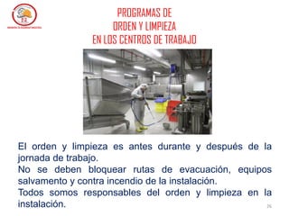 26
El orden y limpieza es antes durante y después de la
jornada de trabajo.
No se deben bloquear rutas de evacuación, equipos
salvamento y contra incendio de la instalación.
Todos somos responsables del orden y limpieza en la
instalación.
PROGRAMAS DE
ORDEN Y LIMPIEZA
EN LOS CENTROS DE TRABAJO
 
