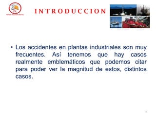 3
• Los accidentes en plantas industriales son muy
frecuentes. Así tenemos que hay casos
realmente emblemáticos que podemos citar
para poder ver la magnitud de estos, distintos
casos.
I N T R O D U C C I O N
 