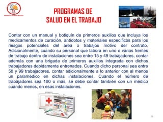 36
Contar con un manual y botiquín de primeros auxilios que incluya los
medicamentos de curación, antídotos y materiales específicos para los
riesgos potenciales del área o trabajos motivo del contrato.
Adicionalmente, cuando su personal que labora en uno o varios frentes
de trabajo dentro de instalaciones sea entre 15 y 49 trabajadores, contar
además con una brigada de primeros auxilios integrada con dichos
trabajadores debidamente entrenados. Cuando dicho personal sea entre
50 y 99 trabajadores, contar adicionalmente a lo anterior con al menos
un paramédico en dichas instalaciones. Cuando el número de
trabajadores sea 100 o más, se debe contar también con un médico
cuando menos, en esas instalaciones.
PROGRAMAS DE
SALUD EN EL TRABAJO
 