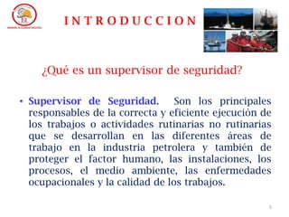 5
I N T R O D U C C I O N
• Supervisor de Seguridad. Son los principales
responsables de la correcta y eficiente ejecución de
los trabajos o actividades rutinarias no rutinarias
que se desarrollan en las diferentes áreas de
trabajo en la industria petrolera y también de
proteger el factor humano, las instalaciones, los
procesos, el medio ambiente, las enfermedades
ocupacionales y la calidad de los trabajos.
¿Qué es un supervisor de seguridad?
 