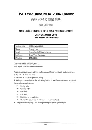 HSE Executive MBA 2006 Taiwan
                      策略財務及風險管理
                                    課後研習報告

      Strategic Finance and Risk Management
                           29th ~ 30th March 2008
                          Take-Home Examination


                    06TCEMBA0119 
 Student ID #   
 Name               Jimmy Hua 
 Email              Jimmyhua0420@yahoo.com 
 Professor          Prof. Vesa Puttonen   
 Deadline           2008/04/22   
 
Due Date: 23:59, 2008/04/22 (二)   
Mail report to:hseee@neo‐emba.com   
 
Please select a company with its English Annual Report available on the Internet.   
1. Describe its financial risks   
2. Describe its risk management policy   
3. Basing on the analysis of the following factors to see if that company can benefit 
from hedging against risks:   
         Equity ratio   
         Gearing ratio   
         P/E ratio   
         P/B ratio   
         Riskiness of its business   
         Ownership structure (family‐owned vs. diversified).   
4. Compare this company’s risk management policy with you analysis.   
 




                                                                                          
                                          Page 1 
 