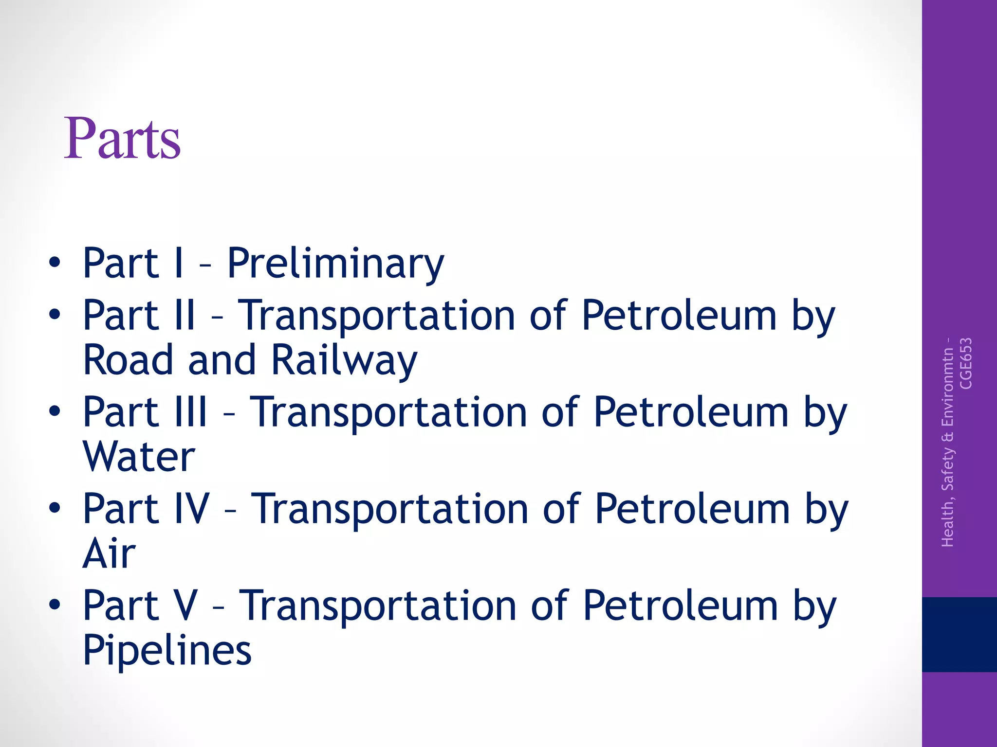 Health,Safety&Environmtn–
CGE653
Parts
• Part I – Preliminary
• Part II – Transportation of Petroleum by
Road and Railway
• Part III – Transportation of Petroleum by
Water
• Part IV – Transportation of Petroleum by
Air
• Part V – Transportation of Petroleum by
Pipelines
 
