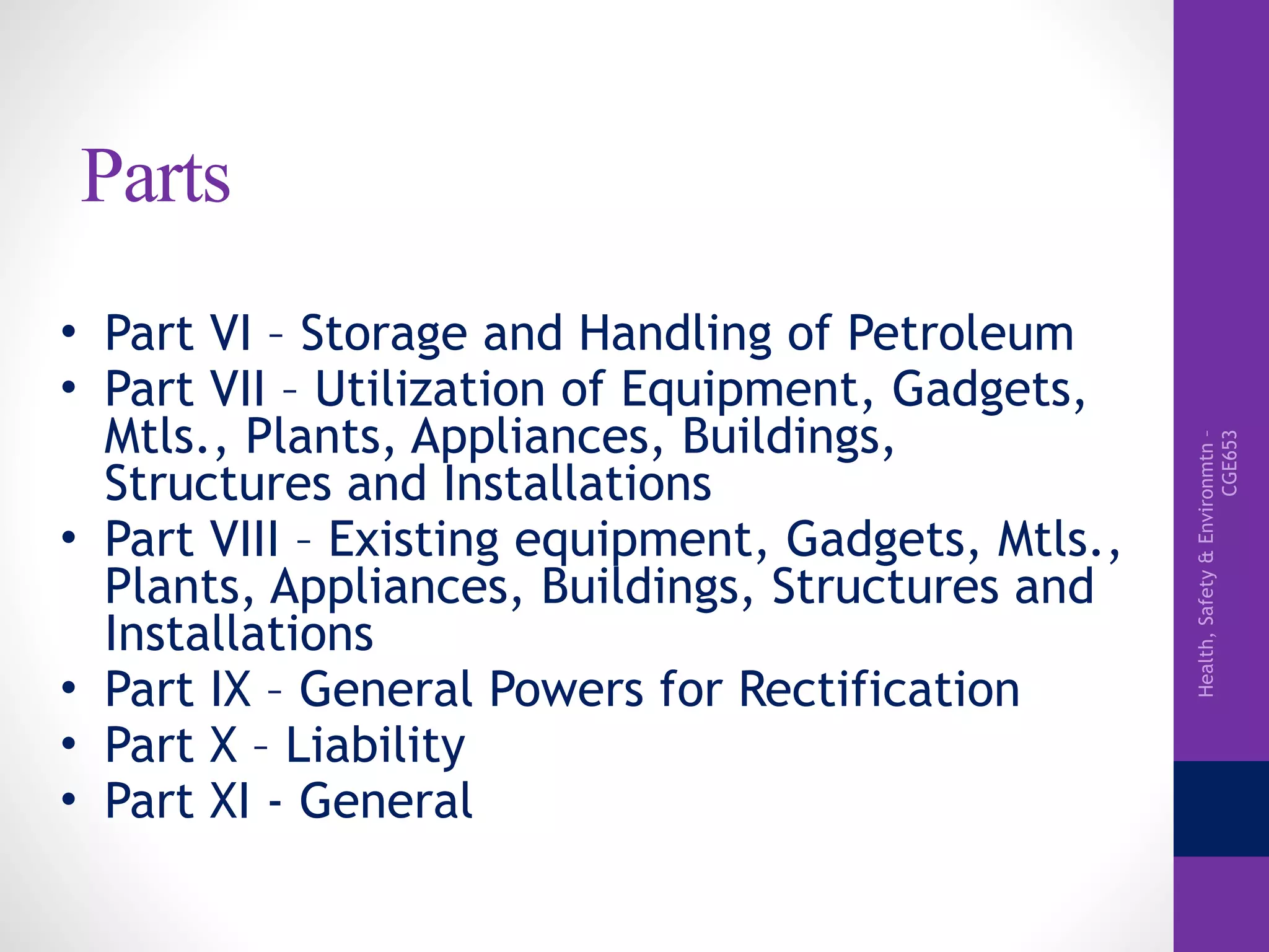 Health,Safety&Environmtn–
CGE653
Parts
• Part VI – Storage and Handling of Petroleum
• Part VII – Utilization of Equipment, Gadgets,
Mtls., Plants, Appliances, Buildings,
Structures and Installations
• Part VIII – Existing equipment, Gadgets, Mtls.,
Plants, Appliances, Buildings, Structures and
Installations
• Part IX – General Powers for Rectification
• Part X – Liability
• Part XI - General
 