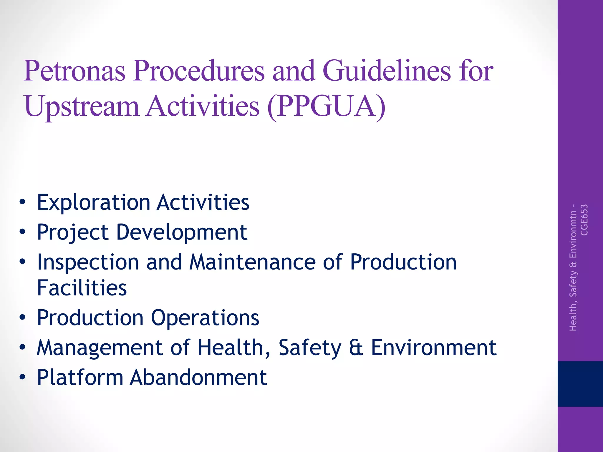 Health,Safety&Environmtn–
CGE653
Petronas Procedures and Guidelines for
Upstream Activities (PPGUA)
• Exploration Activities
• Project Development
• Inspection and Maintenance of Production
Facilities
• Production Operations
• Management of Health, Safety & Environment
• Platform Abandonment
 