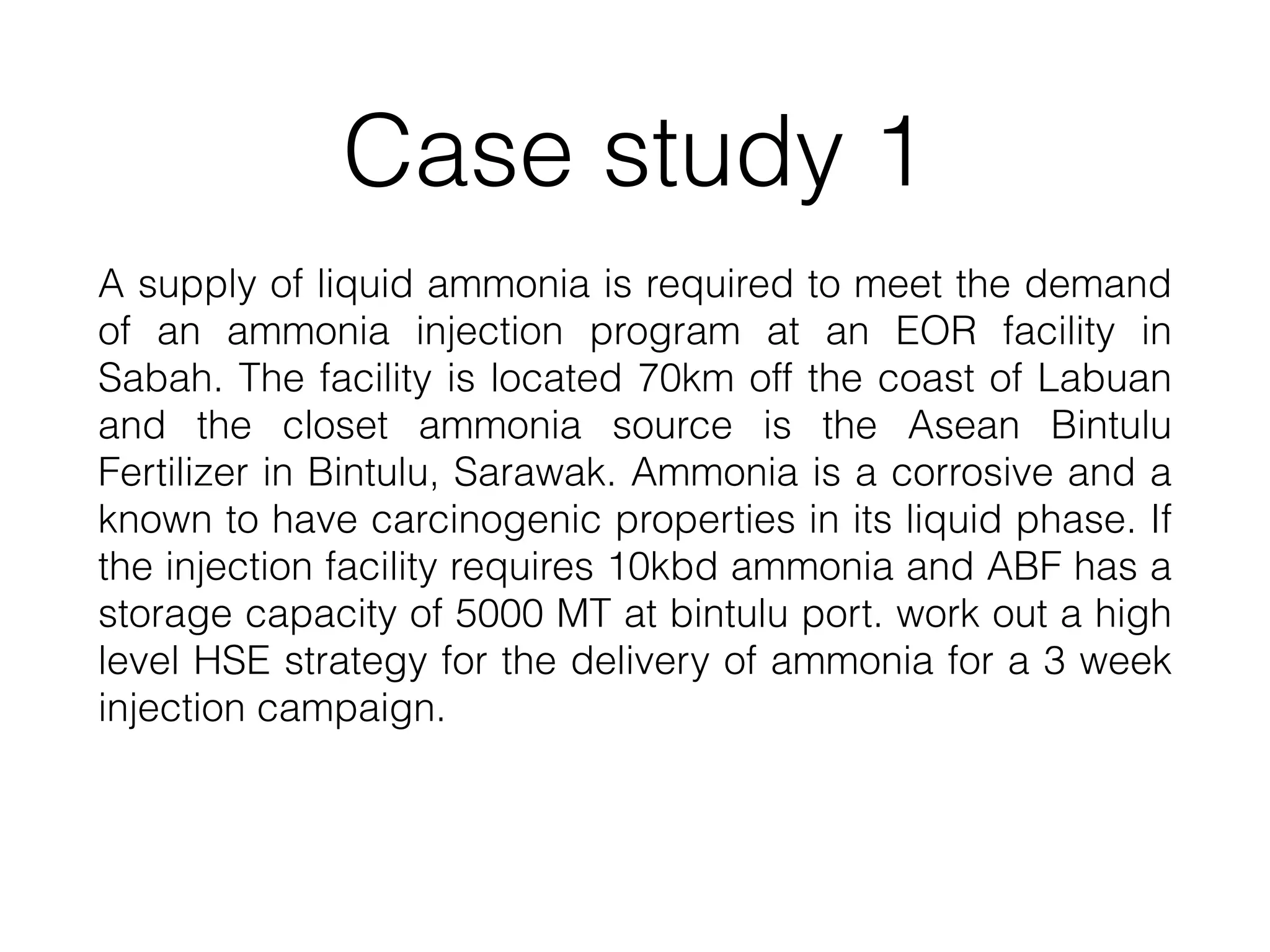 Case study 1
A supply of liquid ammonia is required to meet the demand
of an ammonia injection program at an EOR facility in
Sabah. The facility is located 70km off the coast of Labuan
and the closet ammonia source is the Asean Bintulu
Fertilizer in Bintulu, Sarawak. Ammonia is a corrosive and a
known to have carcinogenic properties in its liquid phase. If
the injection facility requires 10kbd ammonia and ABF has a
storage capacity of 5000 MT at bintulu port. work out a high
level HSE strategy for the delivery of ammonia for a 3 week
injection campaign.
 